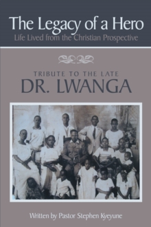 The Legacy of a Hero; Life Lived from the Christian Prospective : Tribute to the Late Dr. Lwanga