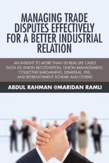 Managing Trade Disputes Effectively for a Better Industrial Relation : An Insight to More Than 30 Real Life Cases Such Asunion Recognition, Union Management, Collective Bargaining, Dismissal, Vss, and