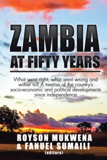 Zambia at Fifty Years : What Went Right, What Went Wrong and Wither To? a Treatise of the Country'S Socio-Economic and Political Developments Since Independence