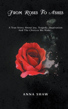 From Roses to Ashes : A True Story About Joy, Tragedy, Inspiration and the Choices We Make . . .