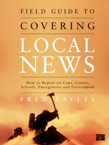 Field Guide To Covering Local News : How To Report On Cops, Courts, Schools, Emergencies And Government