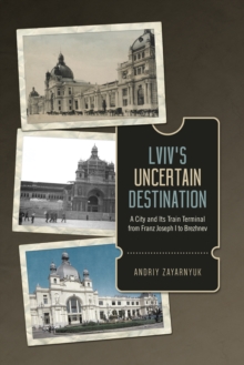 Lviv's Uncertain Destination : A City and Its Train Terminal from Franz Joseph I to Brezhnev