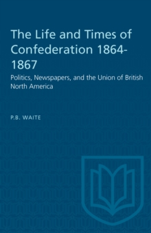 The Life and Times of Confederation 1864-1867 : Politics, Newspapers, and the Union of British North America