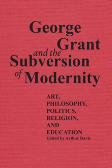 George Grant and the Subversion of Modernity : Art, Philosophy, Religion, Politics and Education