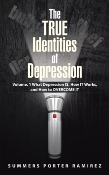 The True Identities of Depression : Volume. 1  What Depression Is, How It Works, and How to Overcome It