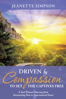 Driven by Compassion to Set the Captives Free : A Soul Winner'S Journey from Devastating Pain to Supernatural Power