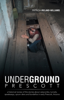 Underground Prescott : A Historical Review of the Stories About Catacombs, Tunnels, Speakeasys,  Opium Dens and Bordellos in Early Prescott, Arizona