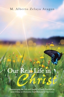 Our Real Life in Christ : Experiencing the Life and Quality of Faith Provided by Jesus Christ to Overcome Any Obstacle in Our Lives