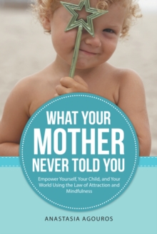 What Your Mother Never Told You : Empower Yourself, Your Child, and Your World Using the Law of Attraction and Mindfulness