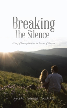 Breaking the Silence : A Story of Redemption from the Trauma of Abortion