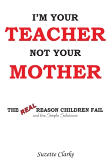 I'm Your Teacher Not Your Mother : The Real Reason Children Fail and the Simple Solutions