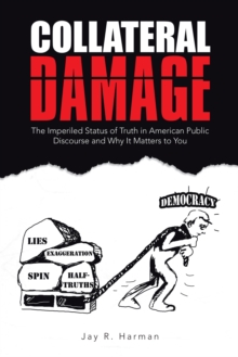 Collateral Damage : The Imperiled Status of Truth in American Public Discourse and Why It Matters to You