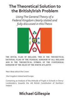 The Theoretical Solution to the British/Irish Problem : Using the General Theory of a Federal Kingdom Clearly Stated and Fully Discussed in This Thesis