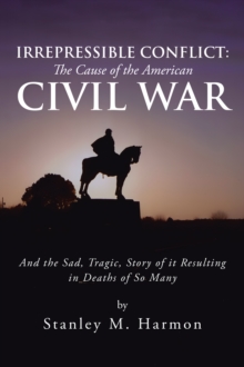 Irrepressible Conflict: the Cause of the American Civil War : And the Sad, Tragic, Story of It Resulting in Deaths of so Many