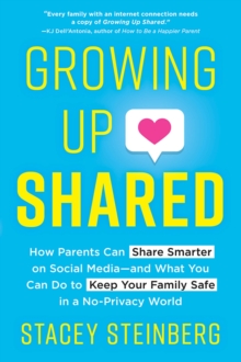 Growing Up Shared : How Parents Can Share Smarter on Social Media-and What You Can Do to Keep Your Family Safe in a No-Privacy World