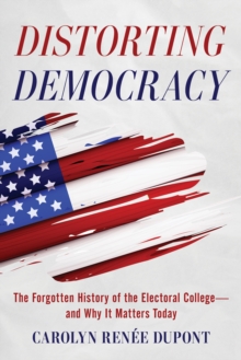 Distorting Democracy : The Forgotten History of the Electoral Collegeand Why It Matters Today
