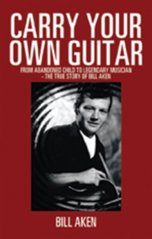 Carry Your Own Guitar : From Abandoned Child to Legendary Musician - the True Story of Bill Aken