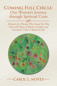 Coming Full Circle: One Woman'S Journey Through Spiritual Crisis : Memoirs of a Woman Who Found Her Way out of the Maze of Bipolar Disorder and Learned to Create a Balanced Life.