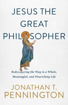 Jesus the Great Philosopher : Rediscovering the Wisdom Needed for the Good Life