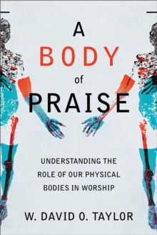 A Body of Praise : Understanding the Role of Our Physical Bodies in Worship