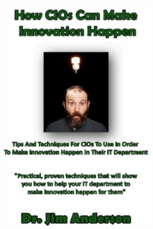 How CIOs Can Make Innovation Happen: Tips And Techniques For CIOs To Use In Order To Make Innovation Happen In Their IT Department