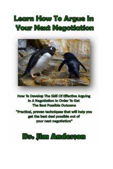 Learn How To Argue In Your Next Negotiation: How To Develop The Skill Of Effective Arguing In A Negotiation In Order To Get The Best Possible Outcome