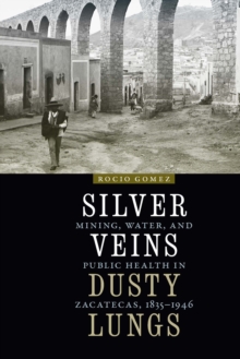 The Silver Veins, Dusty Lungs : Mining, Water, and Public Health in Zacatecas, 1835-1946