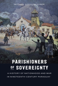 Parishioners of Sovereignty : A History of Nationhood and War in Nineteenth-Century Paraguay