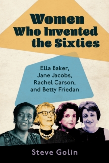 Women Who Invented the Sixties : Ella Baker, Jane Jacobs, Rachel Carson, and Betty Friedan