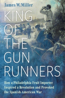 King of the Gunrunners : How a Philadelphia Fruit Importer Inspired a Revolution and Provoked the Spanish-American War