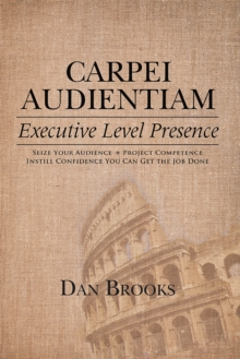 Carpei Audientiam: Executive Level Presence : Seize Your Audience, Project Competence Instill Confidence You Can Get the Job Done