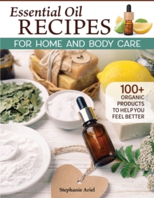 Essential Oil Recipes for Home and Body Care : 100+ Organic Products to Help You Feel Better