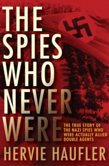 The Spies Who Never Were : The True Story of the Nazi Spies Who Were Actually Allied Double Agents