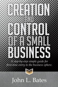 Creation and Control of a Small Business : A Step-By-Step Simple Guide for First-Time Entry to the Business Sphere.