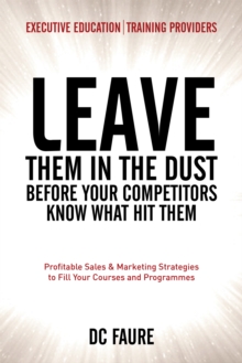 Leave Them in the Dust! : How to Out-Sell and Out-Market Every Executive Education or Training Provider That You Compete Against No Matter How Large or Small You Are!