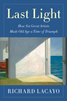 Last Light : How Six Great Artists Made Old Age a Time of Triumph