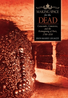 Making Space for the Dead : Catacombs, Cemeteries, and the Reimagining of Paris, 1780-1830