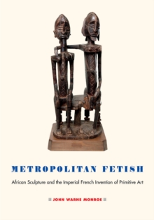 Metropolitan Fetish : African Sculpture and the Imperial French Invention of Primitive Art