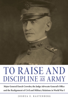 To Raise and Discipline an Army : Major General Enoch Crowder, the Judge Advocate General's Office, and the Realignment of Civil and Military Relations in World War I