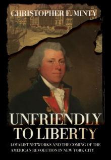 Unfriendly to Liberty : Loyalist Networks and the Coming of the American Revolution in New York City