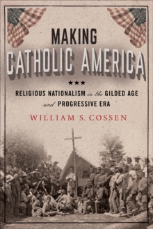 Making Catholic America : Religious Nationalism in the Gilded Age and Progressive Era