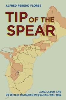 The Tip of the Spear : Land, Labor, and US Settler Militarism in Guahan, 1944-1962