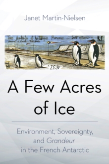 A Few Acres of Ice : Environment, Sovereignty, and "Grandeur" in the French Antarctic