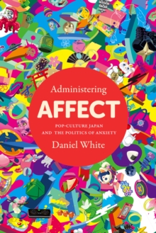 Administering Affect : Pop-Culture Japan and the Politics of Anxiety