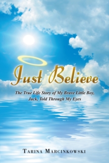 Just Believe : The True Life Story of My Brave Little Boy, Jack, Told Through My Eyes