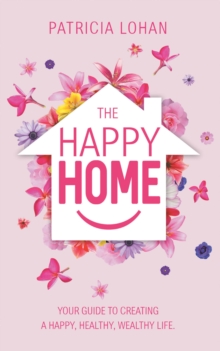 The Happy Home : Your Guide to Creating a Happy, Healthy, Wealthy Life