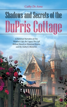 Shadows and Secrets of the Dupris Cottage : A Fictional Narrative of One Woman'S Life, the Legacy She Left Behind, Based on Historical Events, and the Author'S Memories