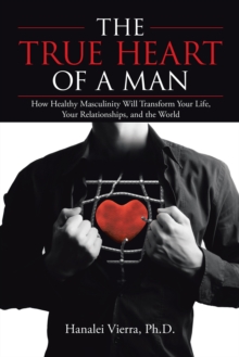 The True Heart of a Man : How Healthy Masculinity Will Transform Your Life, Your Relationships, and the World