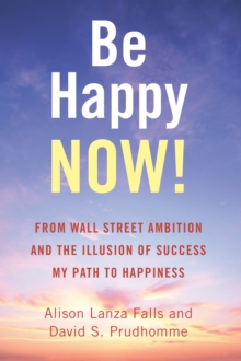 Be Happy Now! : From Wall Street Ambition and the Illusion of Success  My Path to Happiness