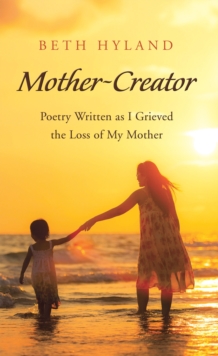 Mother-Creator : Poetry Written as I Grieved the Loss of My Mother